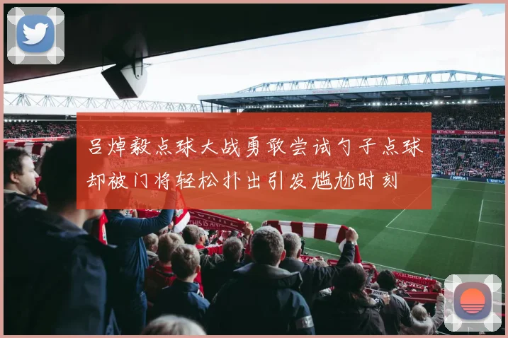 吕焯毅点球大战勇敢尝试勺子点球却被门将轻松扑出引发尴尬时刻