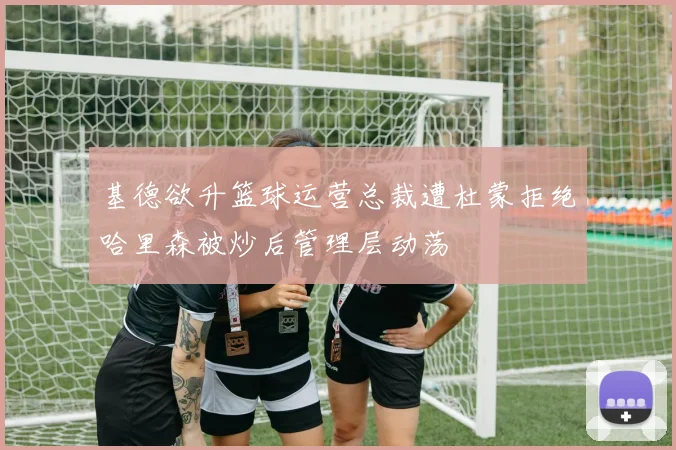 基德欲升篮球运营总裁遭杜蒙拒绝哈里森被炒后管理层动荡
