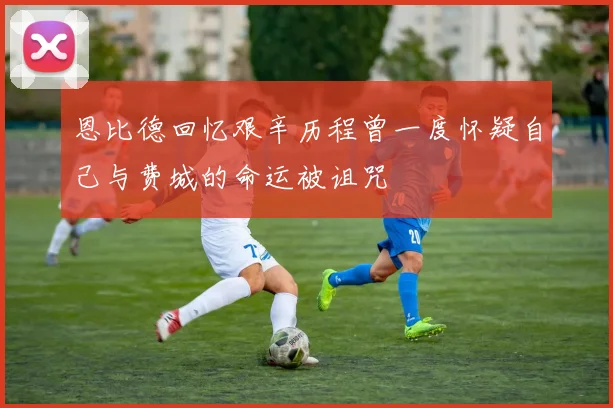 恩比德回忆艰辛历程曾一度怀疑自己与费城的命运被诅咒