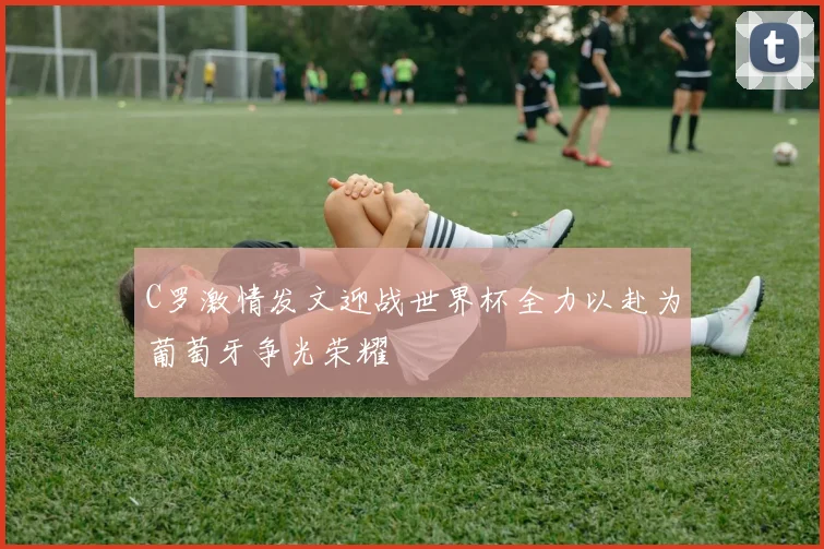 C罗激情发文迎战世界杯全力以赴为葡萄牙争光荣耀