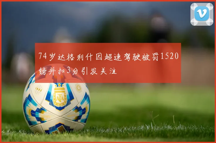 74岁达格利什因超速驾驶被罚1520镑并扣3分引发关注