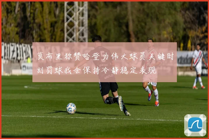 莫布里称赞哈登为伟大球员关键时刻罚球我会保持冷静稳定表现