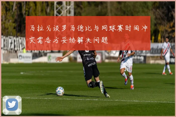 马拉戈谈罗马德比与网球赛时间冲突需各方妥协解决问题