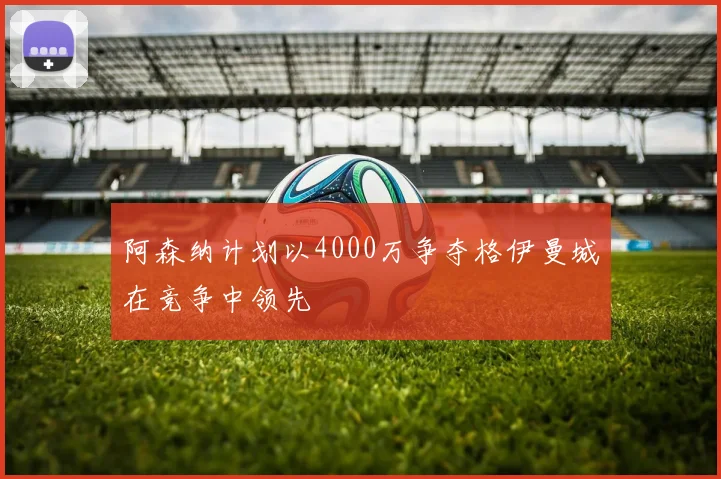 阿森纳计划以4000万争夺格伊曼城在竞争中领先