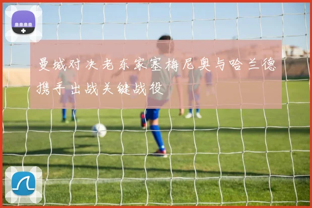 曼城对决老东家塞梅尼奥与哈兰德携手出战关键战役