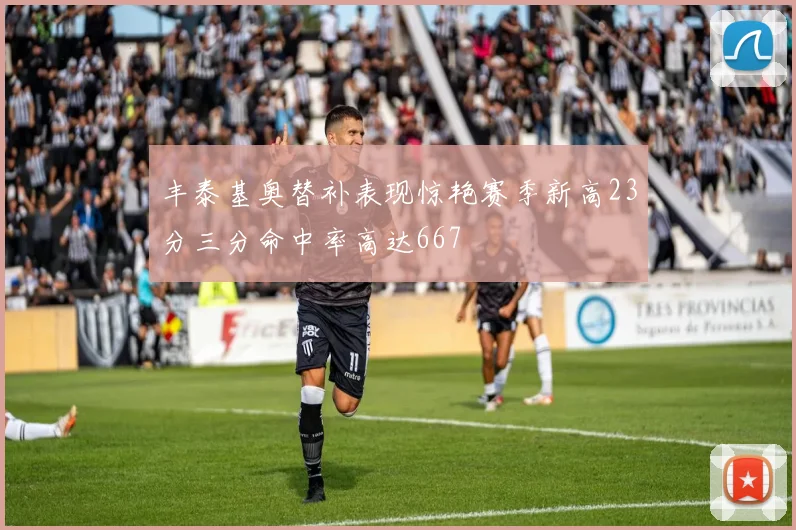 丰泰基奥替补表现惊艳赛季新高23分三分命中率高达667