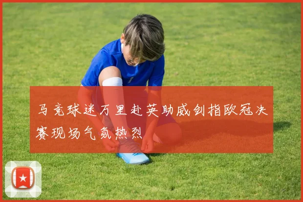 马竞球迷万里赴英助威剑指欧冠决赛现场气氛热烈